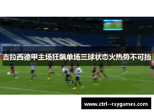 吉拉西德甲主场狂飙单场三球状态火热势不可挡