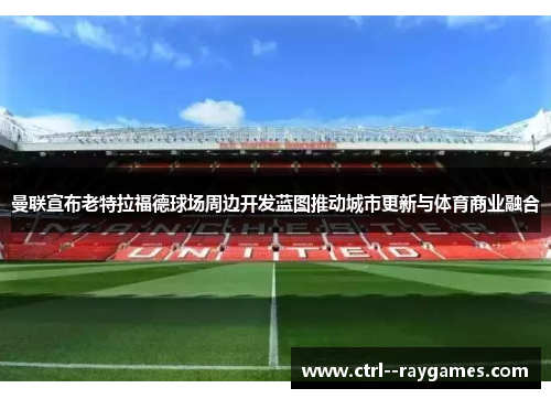 曼联宣布老特拉福德球场周边开发蓝图推动城市更新与体育商业融合
